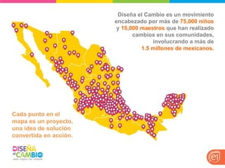 Cada punto en el mapa es un proyecto, una idea de solución convertida en acción. 
Diseña el Cambio es un movimiento encabezado por más de 75,000 niños y 15,000 maestros que han realizado cambios en sus comunidades, involucrando a más de 1.5 millones de mexicanos.  