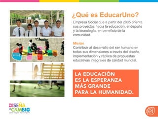 ¿Qué es EducarUno? 
Empresa Social que a partir del 2005 orienta sus proyectos hacia la educación, el deporte y la tecnología, en beneficio de la comunidad. 
Misión 
Contribuir al desarrollo del ser humano en todas sus dimensiones a través del diseño, implementación y réplica de propuestas educativas integrales de calidad mundial.  