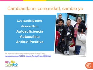 Cambiando mi comunidad, cambio yo 
Más información sobre investigación del impacto de Diseña el Cambio: http://www.dfcworld.com/FILE/DFC_Research_The-Good-Project_2009-2012.pdf 
Los participantes desarrollan: 
Autosuficiencia 
Autoestima 
Actitud Positiva 
 