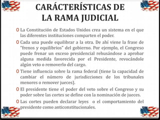 CARÁCTERÍSTICAS DE
LA RAMA JUDICIAL
0 La Constitución de Estados Unidos crea un sistema en el que

las diferentes instituciones comparten el poder.
0 Cada una puede equilibrar a la otra. De ahí viene la frase de
“frenos y equilibrios” del gobierno. Por ejemplo, el Congreso
puede frenar un exceso presidencial rehusándose a aprobar
alguna medida favorecida por el Presidente, revocándole
algún veto o removerlo del cargo.
0 Tiene influencia sobre la rama federal (tiene la capacidad de
cambiar el número de jurisdicciones de los tribunales
menores o remover jueces).
0 El presidente tiene el poder del veto sobre el Congreso y su
poder sobre las cortes se define con la nominación de jueces.
0 Las cortes pueden declarar leyes o el comportamiento del
presidente como anticonstitucionales.

 