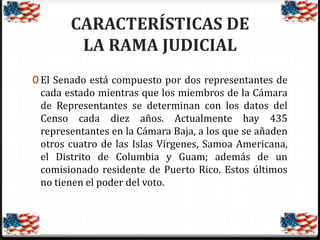 CARACTERÍSTICAS DE
LA RAMA JUDICIAL
0 El Senado está compuesto por dos representantes de

cada estado mientras que los miembros de la Cámara
de Representantes se determinan con los datos del
Censo cada diez años. Actualmente hay 435
representantes en la Cámara Baja, a los que se añaden
otros cuatro de las Islas Vírgenes, Samoa Americana,
el Distrito de Columbia y Guam; además de un
comisionado residente de Puerto Rico. Estos últimos
no tienen el poder del voto.

 