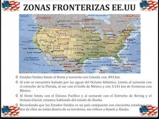 ZONAS FRONTERIZAS EE.UU

0 Estados Unidos limita al Norte y noroeste con Canadá, con .893 km.
0 Al este se encuentra bañado por las aguas del Océano Atlántico, Limita al suroeste con
el estrecho de la Florida, al sur con el Golfo de México y con 3.141 km de fronteras con
México.
0 Al Oeste limita con el Océano Pacífico y al noroeste con el Estrecho de Bering y el
Océano Glacial, estamos hablando del estado de Alaska.
0 Recordando que los Estados Unidos es un país compuesto con cincuenta estados y que
dos de ellos no están dentro de su territorio, me refiero a Hawái y Alaska.

 