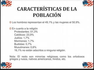CARACTERÍSTICAS DE LA
POBLACIÓN
0 Los hombres representan el 49,1% y las mujeres el 50,9%.
0 En cuanto a la religión

Protestantes: 51,3%
Católicos: 23,9%
Judíos: 1,7%
Mormones: 1,7%
Budistas: 0,7%
Musulmanes: 0,6%
16,1% no están adscritos a ninguna religión.
Nota: El resto son minorías religiosas como los ortodoxos
griegos y rusos, nativos americanos, hindús, etc.

 