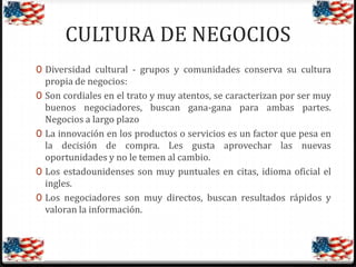CULTURA DE NEGOCIOS
0 Diversidad cultural - grupos y comunidades conserva su cultura
0

0

0
0

propia de negocios:
Son cordiales en el trato y muy atentos, se caracterizan por ser muy
buenos negociadores, buscan gana-gana para ambas partes.
Negocios a largo plazo
La innovación en los productos o servicios es un factor que pesa en
la decisión de compra. Les gusta aprovechar las nuevas
oportunidades y no le temen al cambio.
Los estadounidenses son muy puntuales en citas, idioma oficial el
ingles.
Los negociadores son muy directos, buscan resultados rápidos y
valoran la información.

 