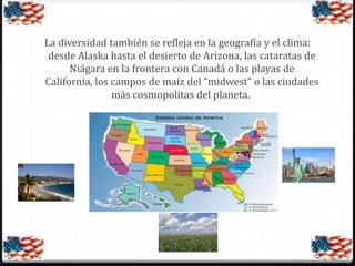 La diversidad también se refleja en la geografía y el clima:
desde Alaska hasta el desierto de Arizona, las cataratas de
Niágara en la frontera con Canadá o las playas de
California, los campos de maíz del “midwest” o las ciudades
más cosmopolitas del planeta.

 