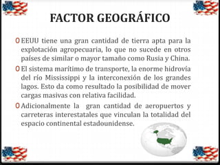 FACTOR GEOGRÁFICO
0 EEUU tiene una gran cantidad de tierra apta para la

explotación agropecuaria, lo que no sucede en otros
países de similar o mayor tamaño como Rusia y China.
0 El sistema marítimo de transporte, la enorme hidrovía
del río Mississippi y la interconexión de los grandes
lagos. Esto da como resultado la posibilidad de mover
cargas masivas con relativa facilidad.
0 Adicionalmente la gran cantidad de aeropuertos y
carreteras interestatales que vinculan la totalidad del
espacio continental estadounidense.

 