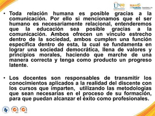 • Toda relación humana es posible gracias a la
comunicación. Por ello si mencionamos que el ser
humano es necesariamente relacional, entenderemos
que la educación sea posible gracias a la
comunicación. Ambos ofrecen un vínculo estrecho
dentro de la sociedad, ambos cumplen una función
específica dentro de esta, la cual se fundamenta en
lograr una sociedad democrática, llena de valores y
principios morales, haciendo que marche de una
manera correcta y tenga como producto un progreso
latente.
• Los docentes son responsables de transmitir los
conocimientos aplicados a la realidad del discente con
los cursos que imparten, utilizando las metodologías
que sean necesarias en el proceso de su formación,
para que puedan alcanzar el éxito como profesionales.
 