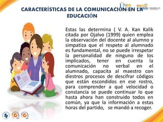 CARACTERÍSTICAS DE LA COMUNICACIÓN EN LA
EDUCACIÓN
Estas las determina ( V. A. Kan Kalik
citada por Ojalvo (1999) quien emplea
la observación del docente al alumno y
simpatiza que el respeto al alumnado
es fundamental, no se puede irrespetar
la personalidad de ninguno de los
implicados, tener en cuenta la
comunicación no verbal en el
alumnado, capacita al maestro con
diestros procesos de descifrar códigos
que están escondidos en ese rostro,
para comprender a qué velocidad o
constancia se puede continuar lo que
hasta ahora han construido todos en
común, ya que la información a estas
horas del partido, se mandó a recoger.
 