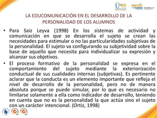 LA EDUCOMUNICACIÓN EN EL DESARROLLO DE LA
PERSONALIDAD DE LOS ALUMNOS
• Para Saiz Leyva (1998) En los sistemas de actividad y
comunicación en que se desarrolla el sujeto se crean las
necesidades para estimular o no las particularidades subjetivas de
la personalidad. El sujeto va configurando su subjetividad sobre la
base de aquello que necesita para individualizar su expresión y
alcanzar sus objetivos.
• El proceso formativo de la personalidad se expresa en el
comportamiento del sujeto mediante la exteriorización
conductual de sus cualidades internas (subjetivas). Es pertinente
aclarar que la conducta es un elemento importante que refleja el
nivel de desarrollo de la personalidad, pero no de manera
absoluta porque se puede simular, por lo que es necesario no
limitarse solamente a ella como indicador de desarrollo, teniendo
en cuenta que no es la personalidad la que actúa sino el sujeto
con un carácter intencional. (Ortiz, 1998)
 