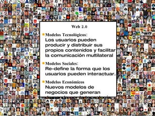 Web 2.0
       Tecnológicos:
 Modelos
 Los usuarios pueden
 producir y distribuir sus
 propios contenidos y facilitar
 la comunicación multilateral
        Sociales:
 Modelos
 Re-define la forma que los
 usuarios pueden interactuar.
 Modelos
       Económicos
 Nuevos modelos de
 negocios que generan
 demanda por la tecnología.
 