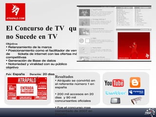 El Concurso de TV que
no Sucede en TV
Objetivos
 Relanzamiento de la marca
 Posicionamiento como el facilitador de venta
de        tickets de internet con las ofertas más
competitivas
 Generación de Base de datos
 Notoriedad y viralidad con su público
objetivo

Pais: España   Duración: 20 dias
                                   Resultados
                                    Atrápalo se convirtió en
                                   el referente número 1 en
                                   españa

                                    200 mil accesos en 20
                                   dias y 90 mil
                                   concursantes oficiales

                                    Fue el concurso mas
                                   comentado de 2007 en
                                   España
 