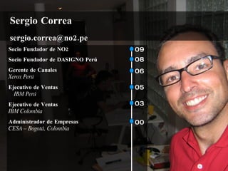 Sergio Correa
sergio.correa@no2.pe
Socio Fundador de NO2            09
Socio Fundador de DASIGNO Perú   08
Gerente de Canales               06
Xerox Perú
Ejecutivo de Ventas              05
  IBM Perú
Ejecutivo de Ventas              03
IBM Colombia
Administrador de Empresas        00
CESA – Bogotá, Colombia
 