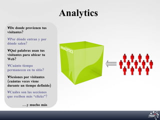 Analytics
•De donde provienen tus
visitantes?
•Por dónde entran y por
dónde salen?
•Qué palabras usan tus
visitantes para ubicar tu
Web?
•Cuánto tiempo
permanecen en tu sitio?
•Sesiones por visitantes
(cuántas veces viene
durante un tiempo definido)
•Cuáles son las secciones
que reciben más “clicks”?

         ....y mucho más
 