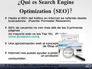 ¿Qué es Search Engine
         Optimization (SEO)?
• Hasta el 85% del tráfico en Internet es referido desde
  buscadores. (Fuente: Forrester Research)

• 92% de usuarios no ven mas allá de las 3 primeras
  páginas
  (la mayoría solo ve los Top 10). (Fuente:
  www.iprospect.com).

• Una aproximación web al concepto
                       de “top of mind”.

• Internet nos puede ayudar a posicionar
                       un producto en la mente del
  consumidor.

• A mayor tráfico relevante mayores
                        contactos / ventas
 