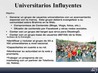Universitarios Influyentes
Objetivo:
   Generar un grupo de usuarios universitarios con un acercamiento
    especial con la marca. Este grupo deberá evangelizar a su
    comunidad sobre Brahma en la Web.
      Compromisos de Contenido (Blogs, Vlogs, fotos, etc.).
      Difusión de contenido por Facebook y otras redes sociales.
 Contar con un grupo del target que sirva para “testing”.
 Contar con un grupo base de usuarios (BETAS) de la Web.
 Acciones de la Estrategia:
Identificar y reclutar al grupo de 50 a
100 universitarios a nivel nacional.
Capacitarlos en cuanto a su rol.
Monitorear su actuvidad en la web y
premiarla.
Trabajar un programa de co-
marketing con un partner de Telefonía
(ej. Nokia).
 