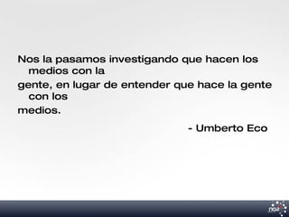Nos la pasamos investigando que hacen los
  medios con la
gente, en lugar de entender que hace la gente
  con los
medios.
                              - Umberto Eco
 
