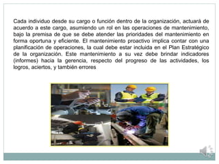 Cada individuo desde su cargo o función dentro de la organización, actuará de
acuerdo a este cargo, asumiendo un rol en las operaciones de mantenimiento,
bajo la premisa de que se debe atender las prioridades del mantenimiento en
forma oportuna y eficiente. El mantenimiento proactivo implica contar con una
planificación de operaciones, la cual debe estar incluida en el Plan Estratégico
de la organización. Este mantenimiento a su vez debe brindar indicadores
(informes) hacia la gerencia, respecto del progreso de las actividades, los
logros, aciertos, y también errores
 