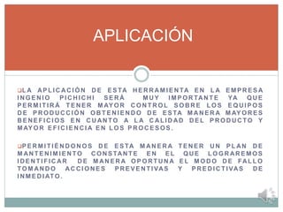 L A AP L I C AC I Ó N D E E S TA H E R R AM I E N TA E N L A E M P R E S A
I N G E N I O P I C H I C H I S E R Á M UY I M P O R TAN T E YA Q U E
P ER M I T I R Á T E N E R M AY O R C O N T R O L S O B R E L O S E Q U I P O S
D E P R O D UC C I Ó N O B T E N I E N D O D E E S TA M A N E R A M AY O R E S
B E NE F I C I O S E N C U AN TO A L A C AL I D AD D E L P R O D U C TO Y
M AY O R E F I C I E N C I A E N L O S P R O C E S O S .
P E R M I T I É N D O N O S D E E S TA M AN E R A T E N E R U N P L AN D E
M AN T E N I M I E N TO C O N S TAN T E E N E L Q U E L O G R AR E M O S
I D E N T I F I C AR D E M AN E R A O P O R T U N A E L M O D O D E FAL L O
TO M AN D O AC C I O N E S P RE V E N T IVAS Y P R E D I C T I VAS D E
I N M E D I ATO .
APLICACIÓN
 