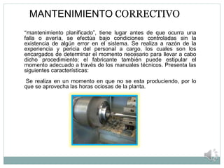MANTENIMIENTO CORRECTIVO
“mantenimiento planificado”, tiene lugar antes de que ocurra una
falla o avería, se efectúa bajo condiciones controladas sin la
existencia de algún error en el sistema. Se realiza a razón de la
experiencia y pericia del personal a cargo, los cuales son los
encargados de determinar el momento necesario para llevar a cabo
dicho procedimiento; el fabricante también puede estipular el
momento adecuado a través de los manuales técnicos. Presenta las
siguientes características:
Se realiza en un momento en que no se esta produciendo, por lo
que se aprovecha las horas ociosas de la planta.
 