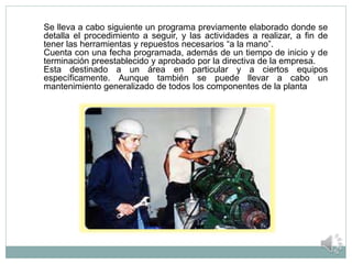 Se lleva a cabo siguiente un programa previamente elaborado donde se
detalla el procedimiento a seguir, y las actividades a realizar, a fin de
tener las herramientas y repuestos necesarios “a la mano”.
Cuenta con una fecha programada, además de un tiempo de inicio y de
terminación preestablecido y aprobado por la directiva de la empresa.
Esta destinado a un área en particular y a ciertos equipos
específicamente. Aunque también se puede llevar a cabo un
mantenimiento generalizado de todos los componentes de la planta
 