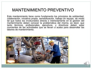 MANTENIMIENTO PREVENTIVO
Este mantenimiento tiene como fundamento los principios de solidaridad,
colaboración, iniciativa propia, sensibilización, trabajo en equipo, de modo
tal que todos los involucrados directa o indirectamente en la gestión del
mantenimiento deben conocer la problemática del mismo, es decir, que
tanto técnicos, profesionales, ejecutivos, y directivos deben estar
concientes de las actividades que se llevan a acabo para desarrollar las
labores de mantenimiento.
 