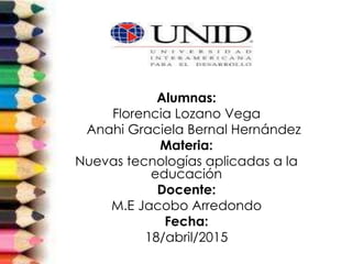 Alumnas:
Florencia Lozano Vega
Anahi Graciela Bernal Hernández
Materia:
Nuevas tecnologías aplicadas a la
educación
Docente:
M.E Jacobo Arredondo
Fecha:
18/abril/2015
 