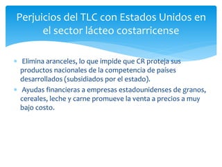 Perjuicios del TLC con Estados Unidos en
el sector lácteo costarricense
 Elimina aranceles, lo que impide que CR proteja sus
productos nacionales de la competencia de países
desarrollados (subsidiados por el estado).
 Ayudas financieras a empresas estadounidenses de granos,
cereales, leche y carne promueve la venta a precios a muy
bajo costo.
 