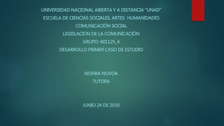 UNIVERSIDAD NACIONAL ABIERTA Y A DISTANCIA “UNAD”
ESCUELA DE CIENCIAS SOCIALES, ARTES HUMANIDADES
COMUNICACIÓN SOCIAL
LEGISLACION DE LA COMUNICACIÓN
GRUPO: 401125_4
DESARROLLO PRIMER CASO DE ESTUDIO
NOHRA NOVOA
TUTORA
JUNIO 24 DE 2016
 