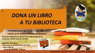 DONA UN LIBRO
A TU BIBLIOTECA
“El mismo amor que le diste a tu Libro al
usarlo, se lo darás al Mundo al donarlo.”
Punto de recolección de libros: En el Lobbing Cede de la
Institución UNEFA-NUCLEO FALCÓN.
Recepción del evento
Día: Lunes 9 de Noviembre del 2016
Hora: 8:00 am
Cierre de recepción: 4:00 pm
Realizado por: Berenice Carías / Sección: 3411 (Sabatino).
 