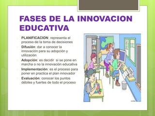 FASES DE LA INNOVACION
EDUCATIVA
 PLANIFICACION: representa el
proceso de la toma de decisiones
 Difusión: dar a conocer la
innovación para su adopción y
utilización
 Adopción: es decidir si se pone en
marcha o no la innovación educativa
 Implementación: es el proceso para
poner en practica el plan innovador
 Evaluación: conocer los puntos
débiles y fuertes de todo el proceso
 