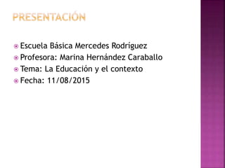  Escuela Básica Mercedes Rodríguez
 Profesora: Marina Hernández Caraballo
 Tema: La Educación y el contexto
 Fecha: 11/08/2015
 