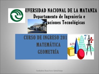UNIVERSIDAD NACIONAL DE LA MATANZA
Departamento de Ingeniería e
Investigaciones Tecnológicas
CURSO DE INGRESO 2013
MATEMÁTICA
GEOMETRÍA

Coordinadoras: Roxana Scorzo- Gabriela Ocampo

 