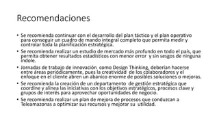 Recomendaciones
• Se recomienda continuar con el desarrollo del plan táctico y el plan operativo
para conseguir un cuadro de mando integral completo que permita medir y
controlar toda la planificación estratégica.
• Se recomienda realizar un estudio de mercado más profundo en todo el país, que
permita obtener resultados estadísticos con menor error y sin sesgos de ninguna
índole.
• Jornadas de trabajo de innovación como Design Thinking, deberían hacerse
entre áreas periódicamente, pues la creatividad de los colaboradores y el
enfoque en el cliente abren un abanico enorme de posibles soluciones o mejoras.
• Se recomienda la creación de un departamento de gestión estratégica que
coordine y alinea las iniciativas con los objetivos estratégicos, procesos clave y
grupos de interés para aprovechar oportunidades de negocio.
• Se recomienda realizar un plan de mejora de procesos que conduzcan a
Teleamazonas a optimizar sus recursos y mejorar su utilidad.
 