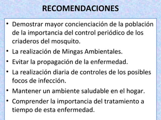 RECOMENDACIONES
• Demostrar mayor concienciación de la población
de la importancia del control periódico de los
criaderos del mosquito.
• La realización de Mingas Ambientales.
• Evitar la propagación de la enfermedad.
• La realización diaria de controles de los posibles
focos de infección.
• Mantener un ambiente saludable en el hogar.
• Comprender la importancia del tratamiento a
tiempo de esta enfermedad.
 