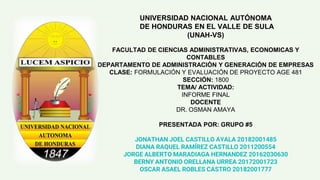UNIVERSIDAD NACIONAL AUTÓNOMA
DE HONDURAS EN EL VALLE DE SULA
(UNAH-VS)
FACULTAD DE CIENCIAS ADMINISTRATIVAS, ECONOMICAS Y
CONTABLES
DEPARTAMENTO DE ADMINISTRACIÓN Y GENERACIÓN DE EMPRESAS
CLASE: FORMULACIÓN Y EVALUACIÓN DE PROYECTO AGE 481
SECCIÓN: 1800
TEMA/ ACTIVIDAD:
INFORME FINAL
DOCENTE
DR. OSMAN AMAYA
PRESENTADA POR: GRUPO #5
JONATHAN JOEL CASTILLO AYALA 20182001485
DIANA RAQUEL RAMÍREZ CASTILLO 2011200554
JORGE ALBERTO MARADIAGA HERNANDEZ 20162030630
BERNY ANTONIO ORELLANA URREA 20172001723
OSCAR ASAEL ROBLES CASTRO 20182001777
 