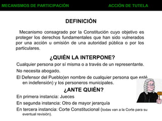DEFINICIÓN
Mecanismo consagrado por la Constitución cuyo objetivo es
proteger los derechos fundamentales que han sido vulnerados
por una acción u omisión de una autoridad pública o por los
particulares.
Cualquier persona por sí misma o a través de un representante.
No necesita abogado.
El Defensor del Pueblo(en nombre de cualquier persona que esté
en indefensión) y los personeros municipales.
MECANISMOS DE PARTICIPACIÓN ACCIÓN DE TUTELA
¿QUIÉN LA INTERPONE?
En primera instancia: Jueces
En segunda instancia: Otro de mayor jerarquía
En tercera instancia: Corte Constitucional (todas van a la Corte para su
eventual revisión).
¿ANTE QUIÉN?
 