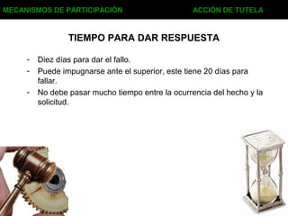 TIEMPO PARA DAR RESPUESTA
- Diez días para dar el fallo.
- Puede impugnarse ante el superior, este tiene 20 días para
fallar.
- No debe pasar mucho tiempo entre la ocurrencia del hecho y la
solicitud.
MECANISMOS DE PARTICIPACIÓN ACCIÓN DE TUTELA
 