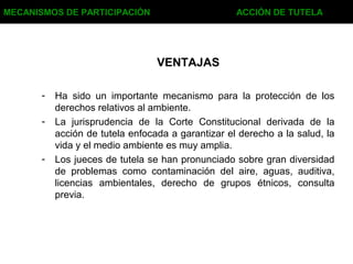 - Ha sido un importante mecanismo para la protección de los
derechos relativos al ambiente.
- La jurisprudencia de la Corte Constitucional derivada de la
acción de tutela enfocada a garantizar el derecho a la salud, la
vida y el medio ambiente es muy amplia.
- Los jueces de tutela se han pronunciado sobre gran diversidad
de problemas como contaminación del aire, aguas, auditiva,
licencias ambientales, derecho de grupos étnicos, consulta
previa.
VENTAJAS
MECANISMOS DE PARTICIPACIÓN ACCIÓN DE TUTELA
 