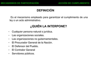 DEFINICIÓN
Es el mecanismo empleado para garantizar el cumplimiento de una
ley o un acto administrativo.
MECANISMOS DE PARTICIPACIÓN ACCIÓN DE CUMPLIMIENTO
¿QUIÉN LA INTERPONE?
- Cualquier persona natural o jurídica.
- Las organizaciones sociales.
- Las organizaciones no gubernamentales.
- El Procurador General de la Nación.
- El Defensor del Pueblo.
- El Contralor General
- Servidores públicos.
 