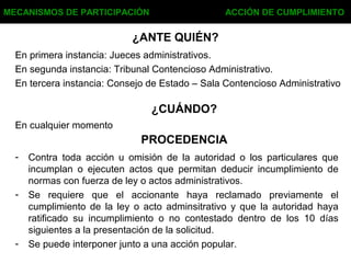 ¿ANTE QUIÉN?
En primera instancia: Jueces administrativos.
En segunda instancia: Tribunal Contencioso Administrativo.
En tercera instancia: Consejo de Estado – Sala Contencioso Administrativo
MECANISMOS DE PARTICIPACIÓN ACCIÓN DE CUMPLIMIENTO
¿CUÁNDO?
En cualquier momento
PROCEDENCIA
- Contra toda acción u omisión de la autoridad o los particulares que
incumplan o ejecuten actos que permitan deducir incumplimiento de
normas con fuerza de ley o actos administrativos.
- Se requiere que el accionante haya reclamado previamente el
cumplimiento de la ley o acto adminsitrativo y que la autoridad haya
ratificado su incumplimiento o no contestado dentro de los 10 días
siguientes a la presentación de la solicitud.
- Se puede interponer junto a una acción popular.
 