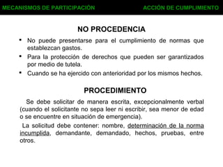 NO PROCEDENCIA
 No puede presentarse para el cumplimiento de normas que
establezcan gastos.
 Para la protección de derechos que pueden ser garantizados
por medio de tutela.
 Cuando se ha ejercido con anterioridad por los mismos hechos.
MECANISMOS DE PARTICIPACIÓN ACCIÓN DE CUMPLIMIENTO
PROCEDIMIENTO
Se debe solicitar de manera escrita, excepcionalmente verbal
(cuando el solicitante no sepa leer ni escribir, sea menor de edad
o se encuentre en situación de emergencia).
La solicitud debe contener: nombre, determinación de la norma
incumplida, demandante, demandado, hechos, pruebas, entre
otros.
 