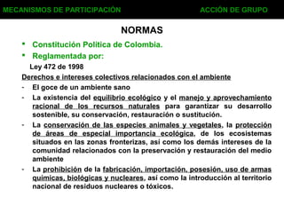 NORMAS
 Constitución Política de Colombia.
 Reglamentada por:
Ley 472 de 1998
Derechos e intereses colectivos relacionados con el ambiente
- El goce de un ambiente sano
- La existencia del equilibrio ecológico y el manejo y aprovechamiento
racional de los recursos naturales para garantizar su desarrollo
sostenible, su conservación, restauración o sustitución.
- La conservación de las especies animales y vegetales, la protección
de áreas de especial importancia ecológica, de los ecosistemas
situados en las zonas fronterizas, así como los demás intereses de la
comunidad relacionados con la preservación y restauración del medio
ambiente
- La prohibición de la fabricación, importación, posesión, uso de armas
químicas, biológicas y nucleares, así como la introducción al territorio
nacional de residuos nucleares o tóxicos.
MECANISMOS DE PARTICIPACIÓN ACCIÓN DE GRUPO
 