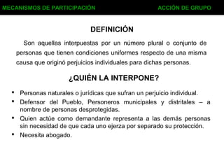 DEFINICIÓN
 Personas naturales o jurídicas que sufran un perjuicio individual.
 Defensor del Pueblo, Personeros municipales y distritales – a
nombre de personas desprotegidas.
 Quien actúe como demandante representa a las demás personas
sin necesidad de que cada uno ejerza por separado su protección.
 Necesita abogado.
MECANISMOS DE PARTICIPACIÓN ACCIÓN DE GRUPO
¿QUIÉN LA INTERPONE?
Son aquellas interpuestas por un número plural o conjunto de
personas que tienen condiciones uniformes respecto de una misma
causa que originó perjuicios individuales para dichas personas.
 