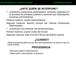  Jurisdicción contenciosa administrativa: procesos originados en
la actividad de entidades públicas y personas que desempeñen
funciones administrativas.
Primera instancia: Jueces administrativos.
Segunda instancia: Sección primera del Tribunal Contencioso
Administrativo
 Jurisdicción civil ordinaria: los demás procesos.
Primera instancia: Jueces civiles del circuito
Segunda instancia: Sala Civil del Tribunal del Distrito Judicial
¿ANTE QUIÉN SE INTERPONE?
MECANISMOS DE PARTICIPACIÓN ACCIÓN DE GRUPO
¿CUÁNDO?
Debe promoverse dentro de los dos años siguientes a la fecha en que se
causó el daño.
PROCEDENCIA
- Sólo para obtener indemnización.
- Debe existir y demostrarse un perjuicio.
 