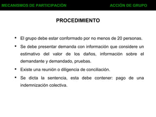 PROCEDIMIENTO
 El grupo debe estar conformado por no menos de 20 personas.
 Se debe presentar demanda con información que considere un
estimativo del valor de los daños, información sobre el
demandante y demandado, pruebas.
 Existe una reunión o diligencia de conciliación.
 Se dicta la sentencia, esta debe contener: pago de una
indemnización colectiva.
MECANISMOS DE PARTICIPACIÓN ACCIÓN DE GRUPO
 