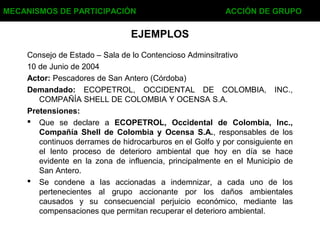 EJEMPLOS
Consejo de Estado – Sala de lo Contencioso Adminsitrativo
10 de Junio de 2004
Actor: Pescadores de San Antero (Córdoba)
Demandado: ECOPETROL, OCCIDENTAL DE COLOMBIA, INC.,
COMPAÑÍA SHELL DE COLOMBIA Y OCENSA S.A.
Pretensiones:
 Que se declare a ECOPETROL, Occidental de Colombia, Inc.,
Compañía Shell de Colombia y Ocensa S.A., responsables de los
continuos derrames de hidrocarburos en el Golfo y por consiguiente en
el lento proceso de deterioro ambiental que hoy en día se hace
evidente en la zona de influencia, principalmente en el Municipio de
San Antero.
 Se condene a las accionadas a indemnizar, a cada uno de los
pertenecientes al grupo accionante por los daños ambientales
causados y su consecuencial perjuicio económico, mediante las
compensaciones que permitan recuperar el deterioro ambiental.
MECANISMOS DE PARTICIPACIÓN ACCIÓN DE GRUPO
 