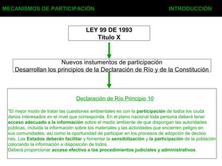 MECANISMOS DE PARTICIPACIÓN INTRODUCCIÓN
LEY 99 DE 1993
Título X
Nuevos instumentos de participación
Desarrollan los principios de la Declaración de Río y de la Constitución
Declaración de Río Principio 10
“El mejor modo de tratar las cuestiones ambientales es con la participación de todos los ciuda
danos interesados en el nivel que corresponda. En el plano nacional toda persona deberá tener
acceso adecuado a la información sobre el medio ambiente de que dispongan las autoridades
públicas, incluida la información sobre los materiales y las actividades que encierren peligro en
sus comunidades, así como la oportunidad de participar en los procesos de adopción de decisio
nes. Los Estados deberán facilitar y fomentar la sensibilización y la participación de la población
colocando la información a disposición de todos.
Deberá proporcionar acceso efectivo a los procedimientos judiciales y administrativos.
 