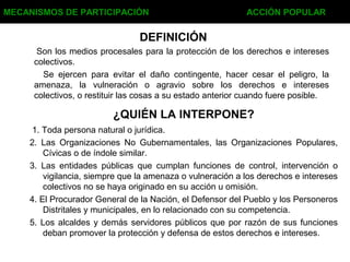 DEFINICIÓN
Son los medios procesales para la protección de los derechos e intereses
colectivos.
Se ejercen para evitar el daño contingente, hacer cesar el peligro, la
amenaza, la vulneración o agravio sobre los derechos e intereses
colectivos, o restituir las cosas a su estado anterior cuando fuere posible.
MECANISMOS DE PARTICIPACIÓN ACCIÓN POPULAR
¿QUIÉN LA INTERPONE?
1. Toda persona natural o jurídica.
2. Las Organizaciones No Gubernamentales, las Organizaciones Populares,
Cívicas o de índole similar.
3. Las entidades públicas que cumplan funciones de control, intervención o
vigilancia, siempre que la amenaza o vulneración a los derechos e intereses
colectivos no se haya originado en su acción u omisión.
4. El Procurador General de la Nación, el Defensor del Pueblo y los Personeros
Distritales y municipales, en lo relacionado con su competencia.
5. Los alcaldes y demás servidores públicos que por razón de sus funciones
deban promover la protección y defensa de estos derechos e intereses.
 