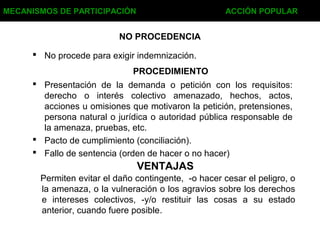 NO PROCEDENCIA
 No procede para exigir indemnización.
MECANISMOS DE PARTICIPACIÓN ACCIÓN POPULAR
PROCEDIMIENTO
 Presentación de la demanda o petición con los requisitos:
derecho o interés colectivo amenazado, hechos, actos,
acciones u omisiones que motivaron la petición, pretensiones,
persona natural o jurídica o autoridad pública responsable de
la amenaza, pruebas, etc.
 Pacto de cumplimiento (conciliación).
 Fallo de sentencia (orden de hacer o no hacer)
VENTAJAS
Permiten evitar el daño contingente, -o hacer cesar el peligro, o
la amenaza, o la vulneración o los agravios sobre los derechos
e intereses colectivos, -y/o restituir las cosas a su estado
anterior, cuando fuere posible.
 