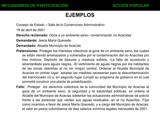 EJEMPLOS
Consejo de Estado – Sala de lo Contencioso Adminsitrativo
19 de abril de 2001
Derecho reclamado: Goce a un ambiente sano– contaminación río Acaciitas
Demandante: Jesús María Quevedo
Demandado: Alcalde Municipio de Acacías
Pretensiones: Proteger los intereses colectivos al goce de un ambiente sano, los cuales
se están viendo amenazados y vulnerados por la contaminación del río Acaciítas por
tres motivos: Depósito de basuras y residuos sólidos, -La falta de acueducto y
alcantarillado para aguas negras, -El vertimiento de aguas negras por los habitantes
de las zonas ribereñas al río sin ningún control. Ordenar al Alcalde Municipal de
Acacías en primer lugar, adoptar las medidas necesarias para la descontaminación
del mencionado río y, en segundo lugar cumplir su programa de gobierno en el cual
prometió construir una planta de potabilización.
Fallo: Proteger los derechos colectivos de la comunidad del Municipio de Acacías al
goce de un ambiente sano, la seguridad y la salubridad públicas. se ordena al
Alcalde del Municipio de Acacías adelantar las actuaciones administrativas de policía
frente a las personas que vierten sus aguas residuales, en el río Acaciítas. Fíjar
como incentivo a favor de Jesús María Quevedo, y a cargo del Municipio de Acacías,
el valor en pesos colombianos de diez salarios mínimos legales mensuales de 2001.
MECANISMOS DE PARTICIPACIÓN ACCIÓN POPULAR
 